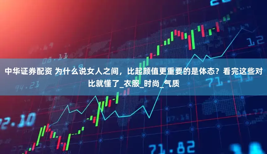 中华证券配资 为什么说女人之间，比起颜值更重要的是体态？看完这些对比就懂了_衣服_时尚_气质