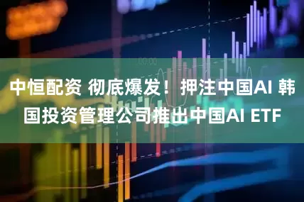 中恒配资 彻底爆发！押注中国AI 韩国投资管理公司推出中国AI ETF