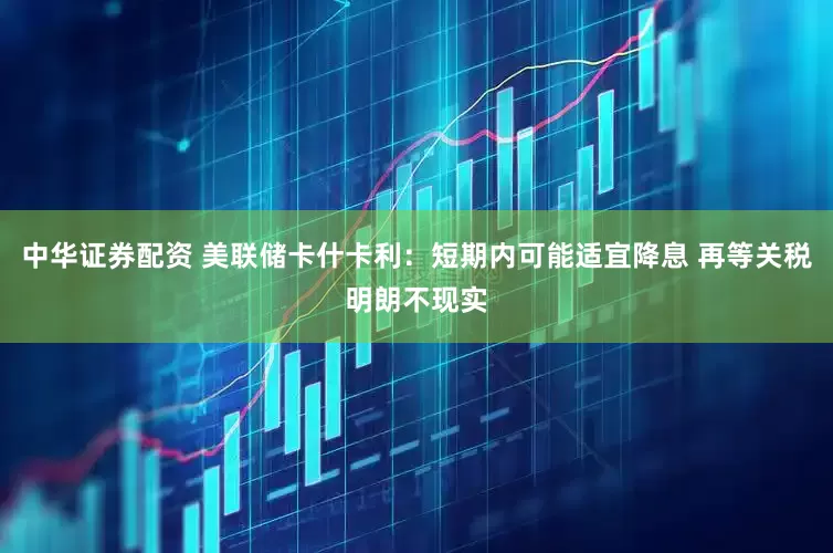 中华证券配资 美联储卡什卡利：短期内可能适宜降息 再等关税明朗不现实