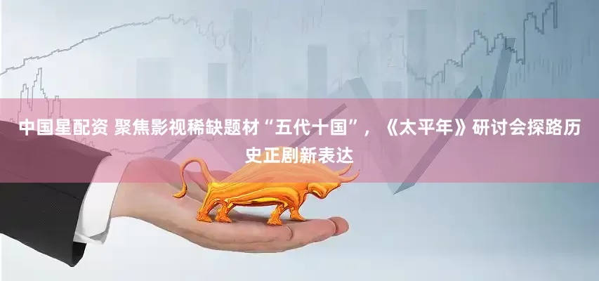中国星配资 聚焦影视稀缺题材“五代十国”，《太平年》研讨会探路历史正剧新表达