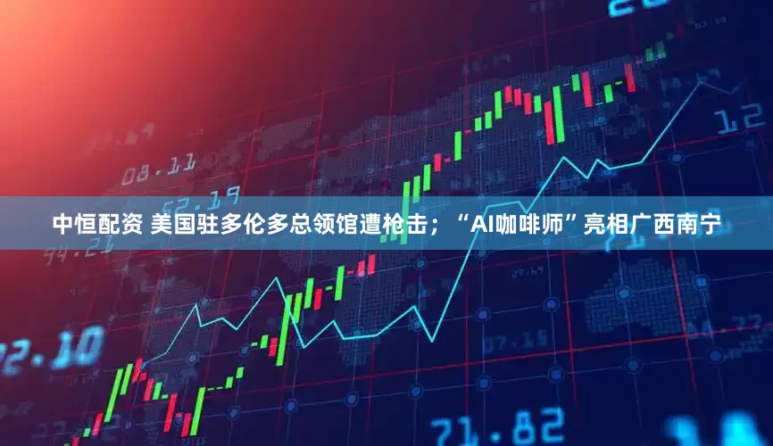 中恒配资 美国驻多伦多总领馆遭枪击；“AI咖啡师”亮相广西南宁