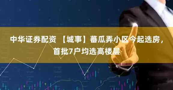 中华证券配资 【城事】蕃瓜弄小区今起选房，首批7户均选高楼层