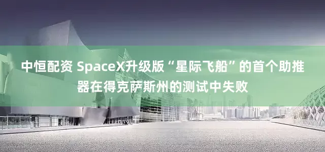 中恒配资 SpaceX升级版“星际飞船”的首个助推器在得克萨斯州的测试中失败