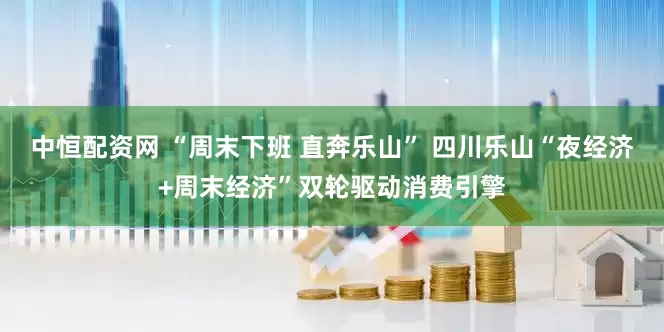 中恒配资网 “周末下班 直奔乐山” 四川乐山“夜经济+周末经济”双轮驱动消费引擎