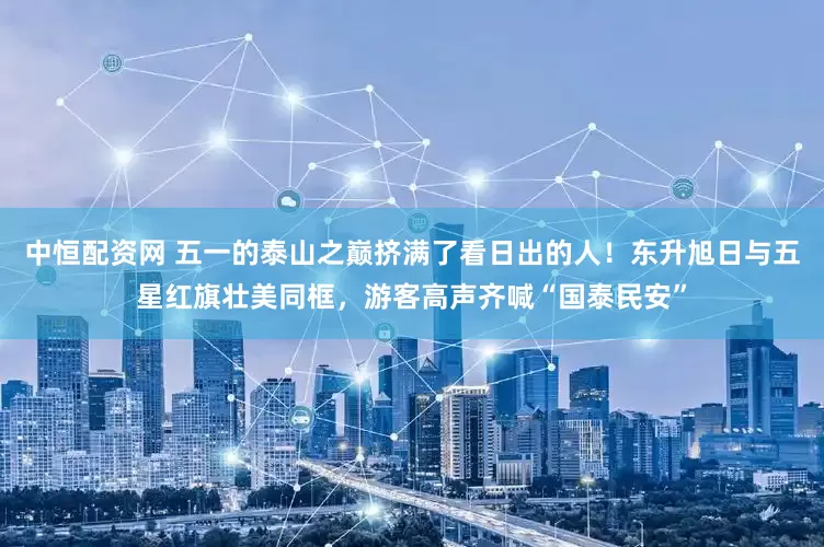 中恒配资网 五一的泰山之巅挤满了看日出的人！东升旭日与五星红旗壮美同框，游客高声齐喊“国泰民安”