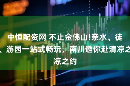 中恒配资网 不止金佛山!亲水、徒步、游园一站式畅玩，南川邀你赴清凉之约
