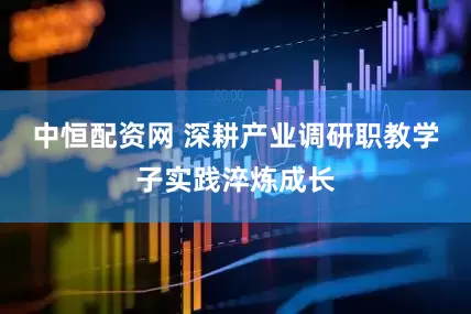 中恒配资网 深耕产业调研职教学子实践淬炼成长