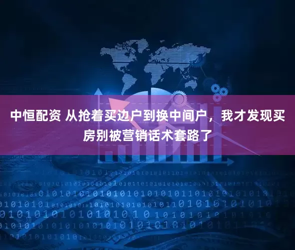 中恒配资 从抢着买边户到换中间户，我才发现买房别被营销话术套路了